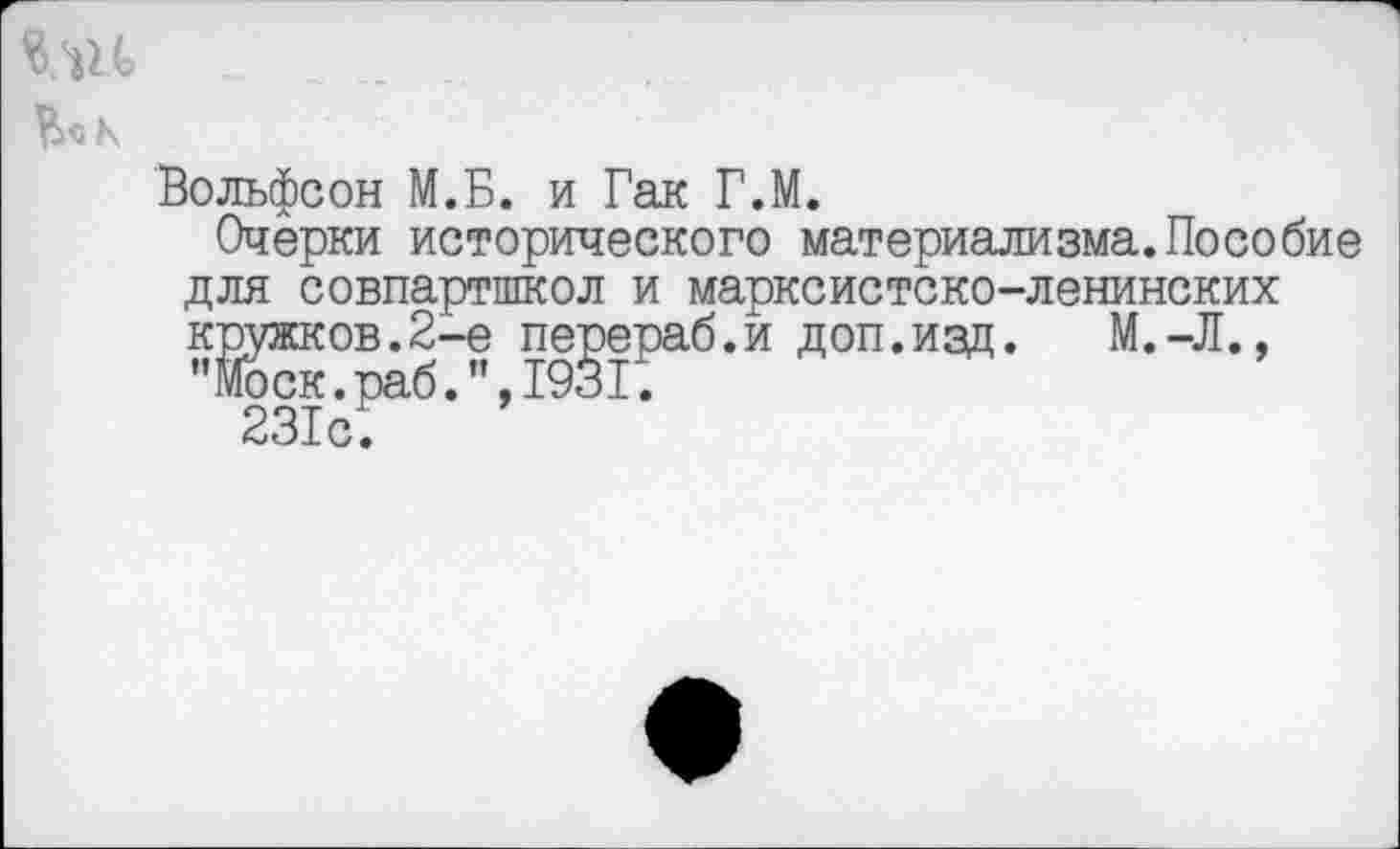 ﻿кш -
Ко К
Вольфсон М.Б. и Гак Г.М.
Очерки исторического материализма.Пособие для совпартшкол и марксистско-ленинских кружков.2-е перераб.и доп.изд.	М.-Л.,
"Моск.раб.”,1931.
231с;